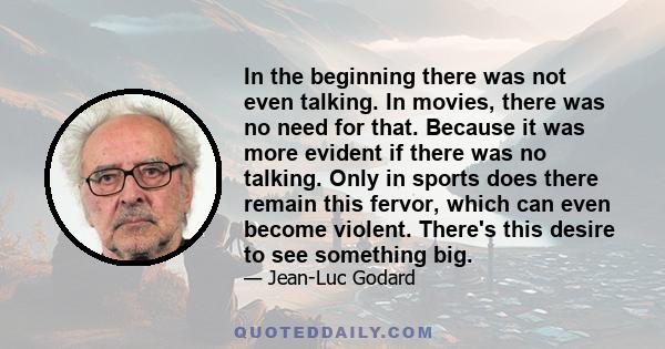 In the beginning there was not even talking. In movies, there was no need for that. Because it was more evident if there was no talking. Only in sports does there remain this fervor, which can even become violent.