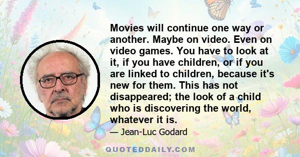 Movies will continue one way or another. Maybe on video. Even on video games. You have to look at it, if you have children, or if you are linked to children, because it's new for them. This has not disappeared; the look 