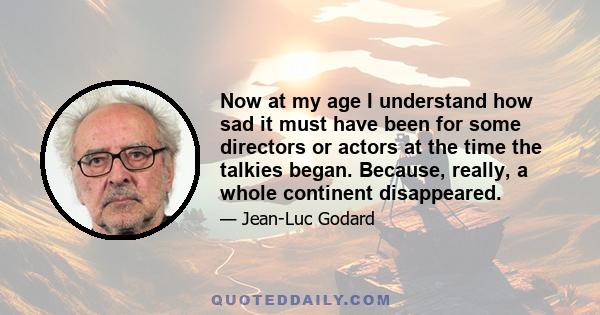 Now at my age I understand how sad it must have been for some directors or actors at the time the talkies began. Because, really, a whole continent disappeared.