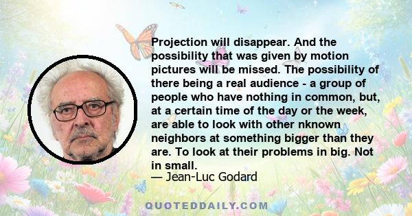 Projection will disappear. And the possibility that was given by motion pictures will be missed. The possibility of there being a real audience - a group of people who have nothing in common, but, at a certain time of