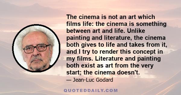 The cinema is not an art which films life: the cinema is something between art and life. Unlike painting and literature, the cinema both gives to life and takes from it, and I try to render this concept in my films.