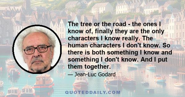 The tree or the road - the ones I know of, finally they are the only characters I know really. The human characters I don't know. So there is both something I know and something I don't know. And I put them together.