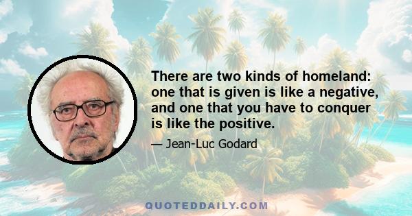 There are two kinds of homeland: one that is given is like a negative, and one that you have to conquer is like the positive.