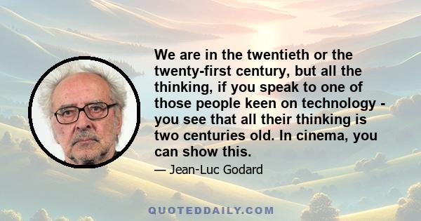 We are in the twentieth or the twenty-first century, but all the thinking, if you speak to one of those people keen on technology - you see that all their thinking is two centuries old. In cinema, you can show this.