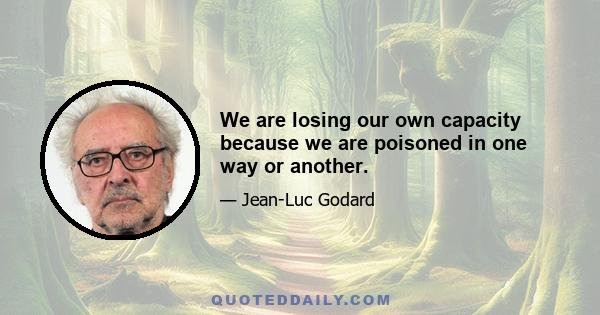 We are losing our own capacity because we are poisoned in one way or another.