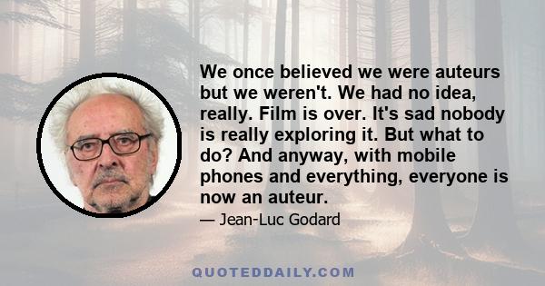 We once believed we were auteurs but we weren't. We had no idea, really. Film is over. It's sad nobody is really exploring it. But what to do? And anyway, with mobile phones and everything, everyone is now an auteur.