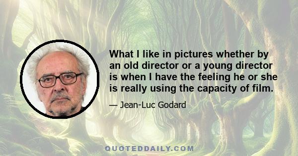 What I like in pictures whether by an old director or a young director is when I have the feeling he or she is really using the capacity of film.