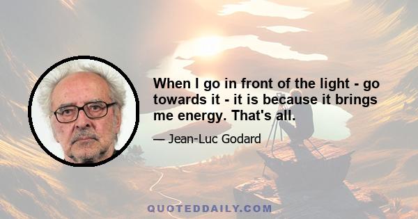 When I go in front of the light - go towards it - it is because it brings me energy. That's all.