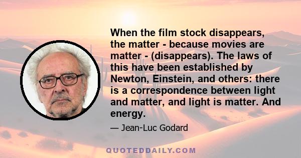 When the film stock disappears, the matter - because movies are matter - (disappears). The laws of this have been established by Newton, Einstein, and others: there is a correspondence between light and matter, and