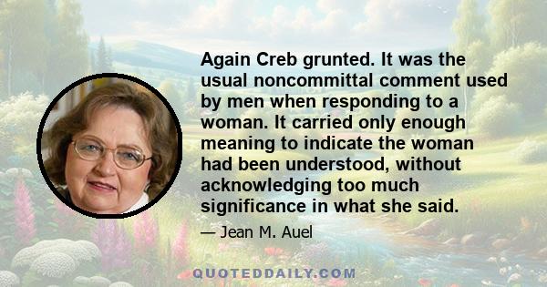 Again Creb grunted. It was the usual noncommittal comment used by men when responding to a woman. It carried only enough meaning to indicate the woman had been understood, without acknowledging too much significance in