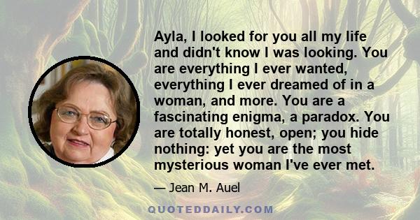 Ayla, I looked for you all my life and didn't know I was looking. You are everything I ever wanted, everything I ever dreamed of in a woman, and more. You are a fascinating enigma, a paradox. You are totally honest,