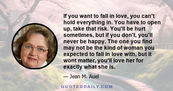 If you want to fall in love, you can't hold everything in. You have to open up, take that risk. You'll be hurt sometimes, but if you don't, you'll never be happy. The one you find may not be the kind of woman you