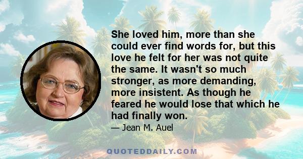 She loved him, more than she could ever find words for, but this love he felt for her was not quite the same. It wasn't so much stronger, as more demanding, more insistent. As though he feared he would lose that which