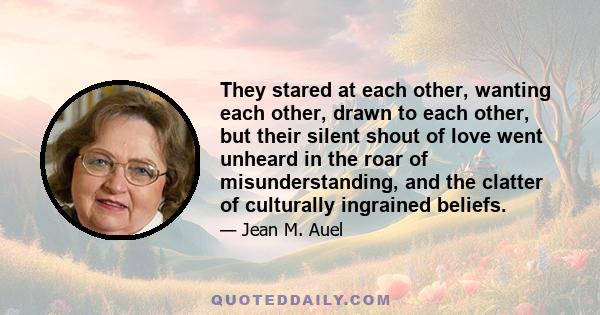 They stared at each other, wanting each other, drawn to each other, but their silent shout of love went unheard in the roar of misunderstanding, and the clatter of culturally ingrained beliefs.