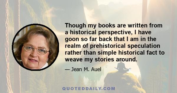 Though my books are written from a historical perspective, I have goon so far back that I am in the realm of prehistorical speculation rather than simple historical fact to weave my stories around.