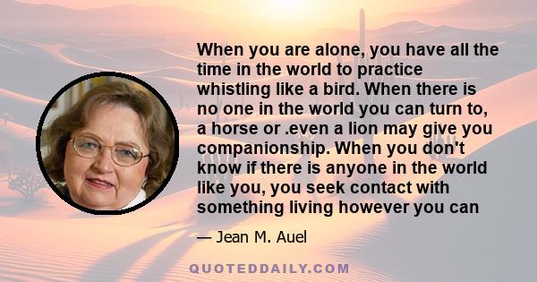 When you are alone, you have all the time in the world to practice whistling like a bird. When there is no one in the world you can turn to, a horse or .even a lion may give you companionship. When you don't know if