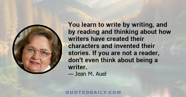 You learn to write by writing, and by reading and thinking about how writers have created their characters and invented their stories. If you are not a reader, don't even think about being a writer.