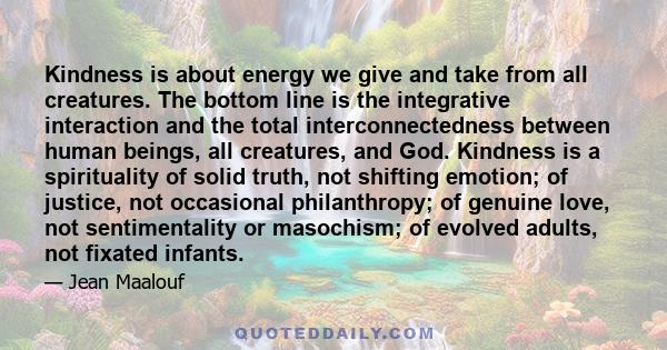 Kindness is about energy we give and take from all creatures. The bottom line is the integrative interaction and the total interconnectedness between human beings, all creatures, and God. Kindness is a spirituality of