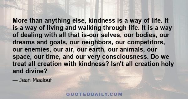 More than anything else, kindness is a way of life. It is a way of living and walking through life. It is a way of dealing with all that is-our selves, our bodies, our dreams and goals, our neighbors, our competitors,