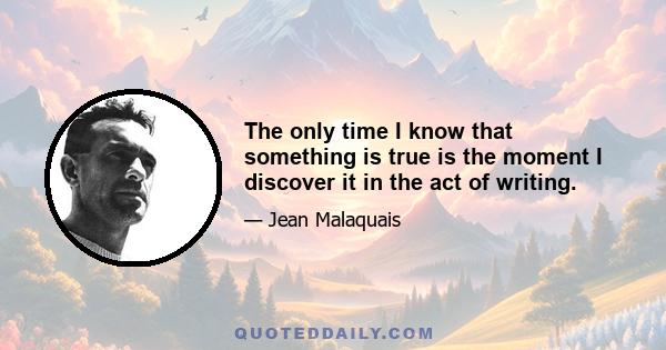 The only time I know that something is true is the moment I discover it in the act of writing.