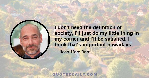 I don't need the definition of society, I'll just do my little thing in my corner and I'll be satisfied. I think that's important nowadays.