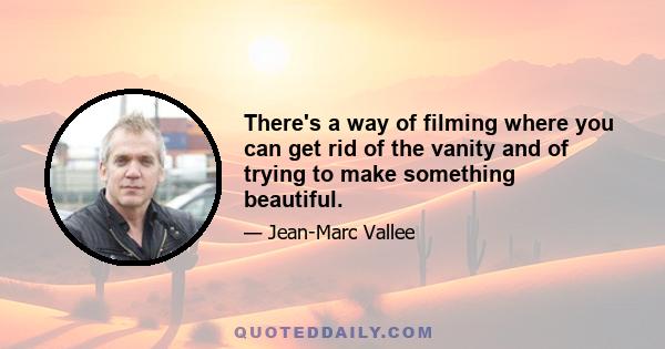 There's a way of filming where you can get rid of the vanity and of trying to make something beautiful.