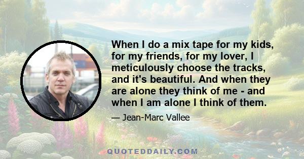 When I do a mix tape for my kids, for my friends, for my lover, I meticulously choose the tracks, and it's beautiful. And when they are alone they think of me - and when I am alone I think of them.