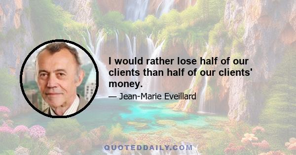 I would rather lose half of our clients than half of our clients' money.