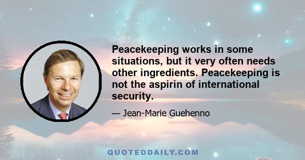 Peacekeeping works in some situations, but it very often needs other ingredients. Peacekeeping is not the aspirin of international security.