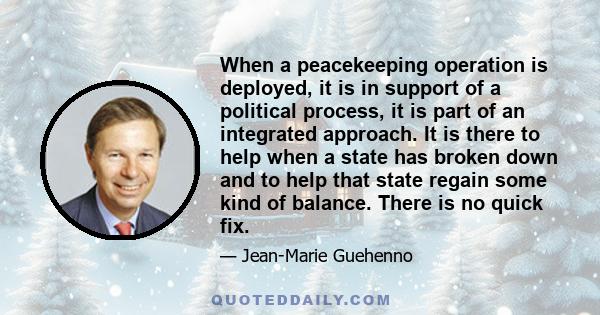 When a peacekeeping operation is deployed, it is in support of a political process, it is part of an integrated approach. It is there to help when a state has broken down and to help that state regain some kind of