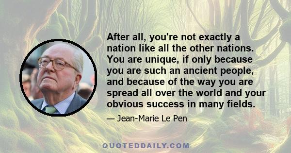 After all, you're not exactly a nation like all the other nations. You are unique, if only because you are such an ancient people, and because of the way you are spread all over the world and your obvious success in