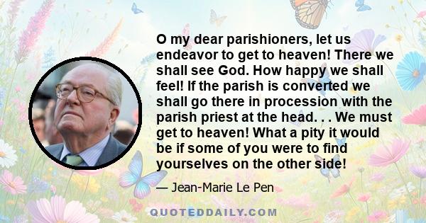 O my dear parishioners, let us endeavor to get to heaven! There we shall see God. How happy we shall feel! If the parish is converted we shall go there in procession with the parish priest at the head. . . We must get