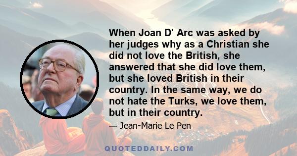 When Joan D' Arc was asked by her judges why as a Christian she did not love the British, she answered that she did love them, but she loved British in their country. In the same way, we do not hate the Turks, we love