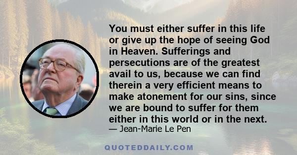 You must either suffer in this life or give up the hope of seeing God in Heaven. Sufferings and persecutions are of the greatest avail to us, because we can find therein a very efficient means to make atonement for our