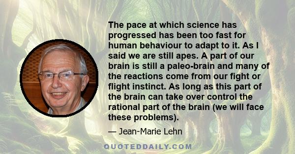 The pace at which science has progressed has been too fast for human behaviour to adapt to it. As I said we are still apes. A part of our brain is still a paleo-brain and many of the reactions come from our fight or