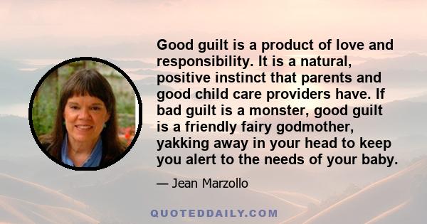 Good guilt is a product of love and responsibility. It is a natural, positive instinct that parents and good child care providers have. If bad guilt is a monster, good guilt is a friendly fairy godmother, yakking away