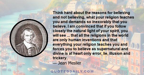 Think hard about the reasons for believing and not believing, what your religion teaches you and demands so inexorably that you believe. I am convinced that if you follow closely the natural light of your spirit, you