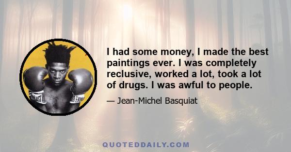 I had some money, I made the best paintings ever. I was completely reclusive, worked a lot, took a lot of drugs. I was awful to people.