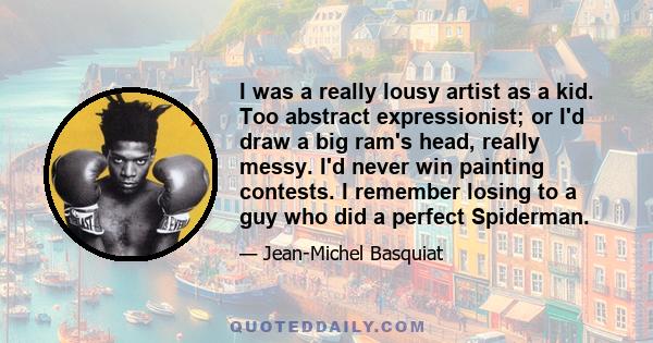 I was a really lousy artist as a kid. Too abstract expressionist; or I'd draw a big ram's head, really messy. I'd never win painting contests. I remember losing to a guy who did a perfect Spiderman.