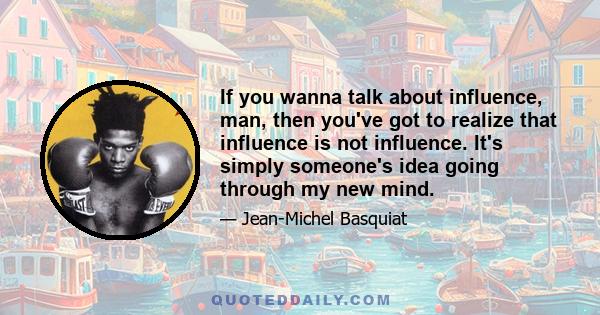 If you wanna talk about influence, man, then you've got to realize that influence is not influence. It's simply someone's idea going through my new mind.