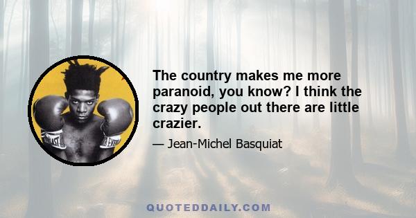 The country makes me more paranoid, you know? I think the crazy people out there are little crazier.