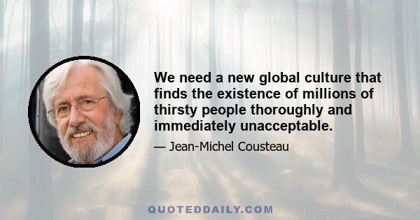 We need a new global culture that finds the existence of millions of thirsty people thoroughly and immediately unacceptable.