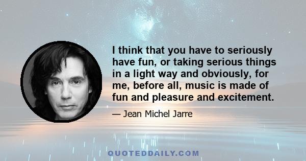 I think that you have to seriously have fun, or taking serious things in a light way and obviously, for me, before all, music is made of fun and pleasure and excitement.