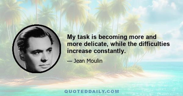 My task is becoming more and more delicate, while the difficulties increase constantly.