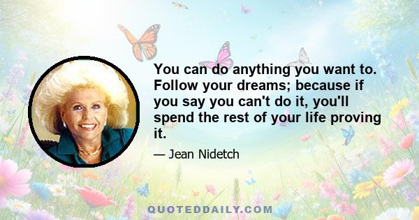 You can do anything you want to. Follow your dreams; because if you say you can't do it, you'll spend the rest of your life proving it.