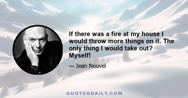 If there was a fire at my house I would throw more things on it. The only thing I would take out? Myself!