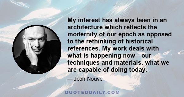 My interest has always been in an architecture which reflects the modernity of our epoch as opposed to the rethinking of historical references. My work deals with what is happening now—our techniques and materials, what 