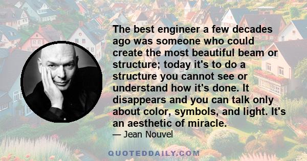 The best engineer a few decades ago was someone who could create the most beautiful beam or structure; today it's to do a structure you cannot see or understand how it's done. It disappears and you can talk only about