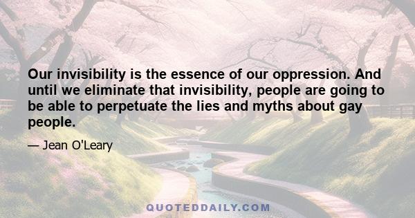 Our invisibility is the essence of our oppression. And until we eliminate that invisibility, people are going to be able to perpetuate the lies and myths about gay people.