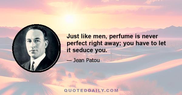 Just like men, perfume is never perfect right away; you have to let it seduce you.